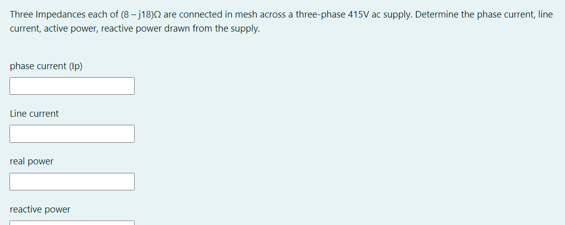 Three Impedances each of (8 – j18)N are connected in mesh across a three-phase 415V ac supply. Determine the phase current, line
current, active power, reactive power drawn from the supply.
phase current (Ip)
Line current
real power
reactive power
