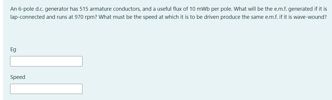 An 6-pole d.c. generator has 515 armature conductors, and a useful flux of 10 mWb per pole. What will be the e.m.f. generated if it is
lap-connected and runs at 970 rpm? What must be the speed at which it is to be driven produce the same e.m.f. if it is wave-wound?
Eg
Speed

