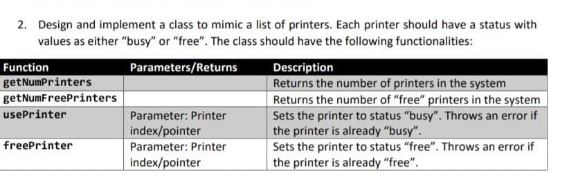 2. Design and implement a class to mimic a list of printers. Each printer should have a status with
values as either "busy" or "free". The class should have the following functionalities:
Parameters/Returns
Description
Returns the number of printers in the system
Returns the number of "free" printers in the system
Function
getNumPrinters
getNumFreePrinters
usePrinter
Parameter: Printer
Sets the printer to status "busy". Throws an error if
the printer is already "busy".
Sets the printer to status "free". Throws an error if
the printer is already "free".
index/pointer
freePrinter
Parameter: Printer
index/pointer
