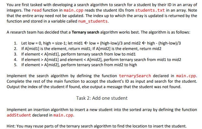 You are first tasked with developing a search algorithm to search for a student by their ID in an array of
integers. The read function in main.cpp reads the student IDs from students.txt in an array. Note
that the entire array need not be updated. The index up to which the array is updated is returned by the
function and stored in a variable called num_students.
A research team has decided that a Ternary search algorithm works best. The algorithm is as follows:
1. Let low = 0, high = size-1; let mid1 + low + (high-low)/3 and mid2 + high - (high-low)/3
2. If A[mid1] is the element, return mid1; If A[mid2] is the element, return mid2
3. If element < A[mid1], perform ternary search from low to mid1
4. If element > A[mid1] and element < A[mid2], perform ternary search from mid1 to mid2
5. If element > A[mid2], perform ternary search from mid2 to high
Implement the search algorithm by defining the function ternarySearch declared in main.cpp.
Complete the rest of the main function to accept the student's ID as input and search for the student.
Output the index of the student if found, else output a message that the student was not found.
Task 2: Add one student
Implement an insertion algorithm to insert a new student into the sorted array by defining the function
addStudent declared in main.cpp.
Hint: You may reuse parts of the ternary search algorithm to find the location to insert the student.
