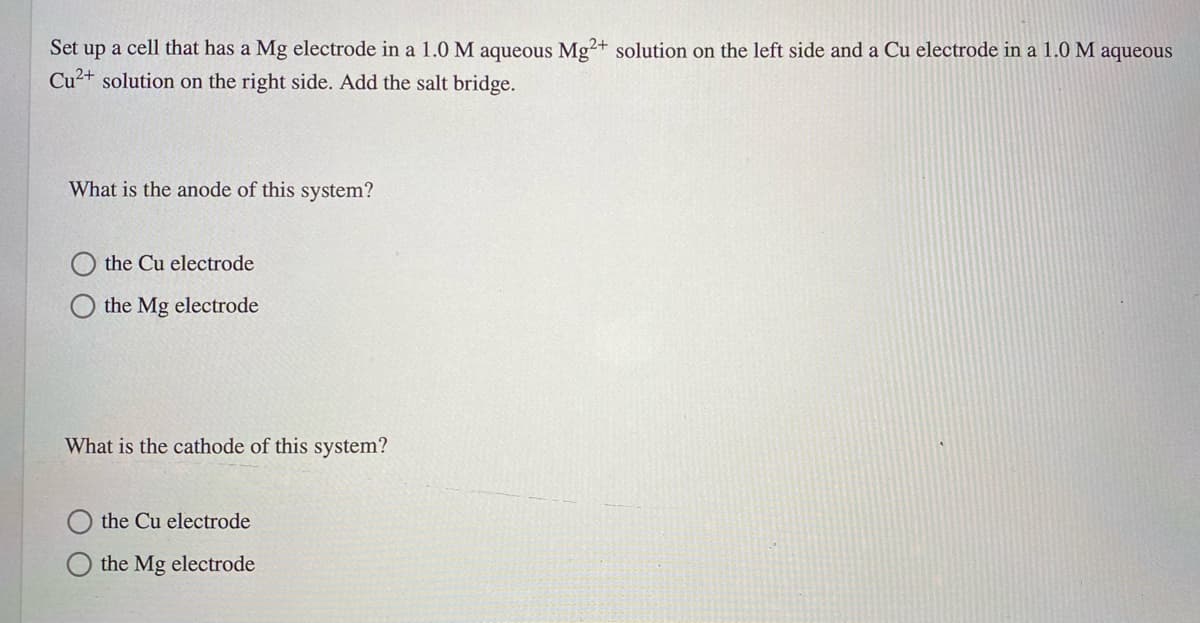 Set up a cell that has a Mg electrode in a 1.0 M aqueous Mg²+ solution on the left side and a Cu electrode in a 1.0 M aqueous
Cu2+ solution on the right side. Add the salt bridge.
What is the anode of this system?
the Cu electrode
the Mg electrode
What is the cathode of this system?
the Cu electrode
O the Mg electrode
