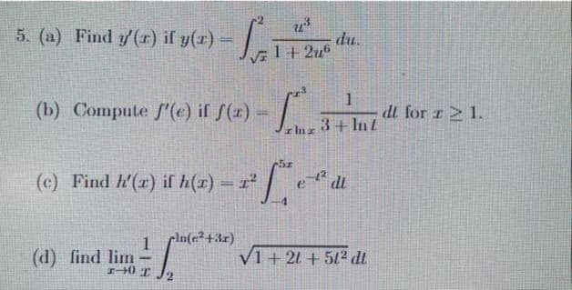 5. (a) Find y'(r) if y(x) =
S
7.³
√F 1+2u6
(b) Compute f'(e) if f(x) =
(c) Find h'(x) if h(x) = 1²
(d) find lim
=
1-0 I 2
pln(e²+3x)
L
luz
du.
1
3+ Int
²² e ²º d
dt
V1+21+51² dt
dl for r21.