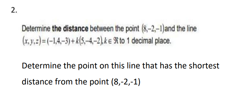 2.
Determine the distance between the point (8,-2,-1) and the line
(x, y, z)=(-1,4,-3)+k(5,-4,-2), ke R to 1 decimal place.
Determine the point on this line that has the shortest
distance from the point (8,-2,-1)