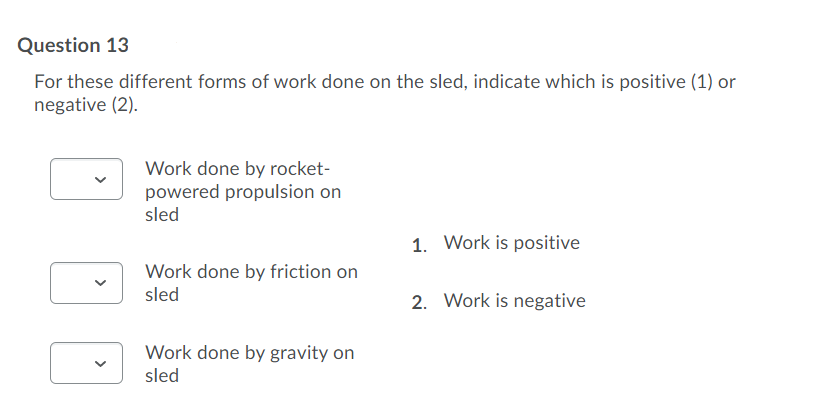 Question 13
For these different forms of work done on the sled, indicate which is positive (1) or
negative (2).
Work done by rocket-
powered propulsion on
sled
1. Work is positive
Work done by friction on
sled
2. Work is negative
Work done by gravity on
sled
