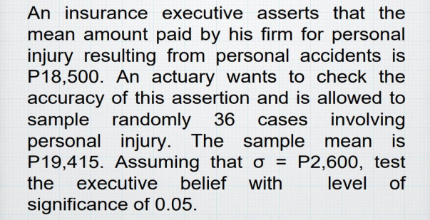 An insurance executive asserts that the
mean amount paid by his firm for personal
injury resulting from personal accidents is
P18,500. An actuary wants to check the
accuracy of this assertion and is allowed to
sample randomly 36 cases involving
personal injury. The sample mean is
P19,415. Assuming that o = P2,600, test
the executive belief with level of
significance of 0.05.