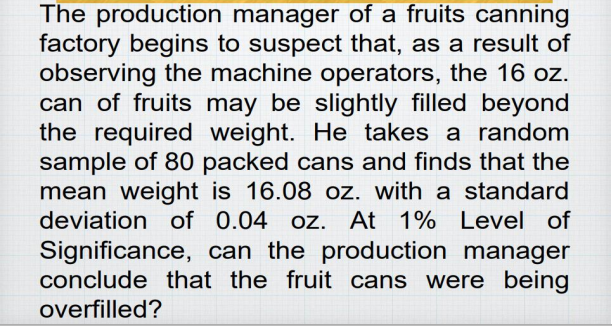 The production manager of a fruits canning
factory begins to suspect that, as a result of
observing the machine operators, the 16 oz.
can of fruits may be slightly filled beyond
the required weight. He takes a random
sample of 80 packed cans and finds that the
mean weight is 16.08 oz. with a standard
deviation of 0.04 oz. At 1% Level of
Significance, can the production manager
conclude that the fruit cans were being
overfilled?