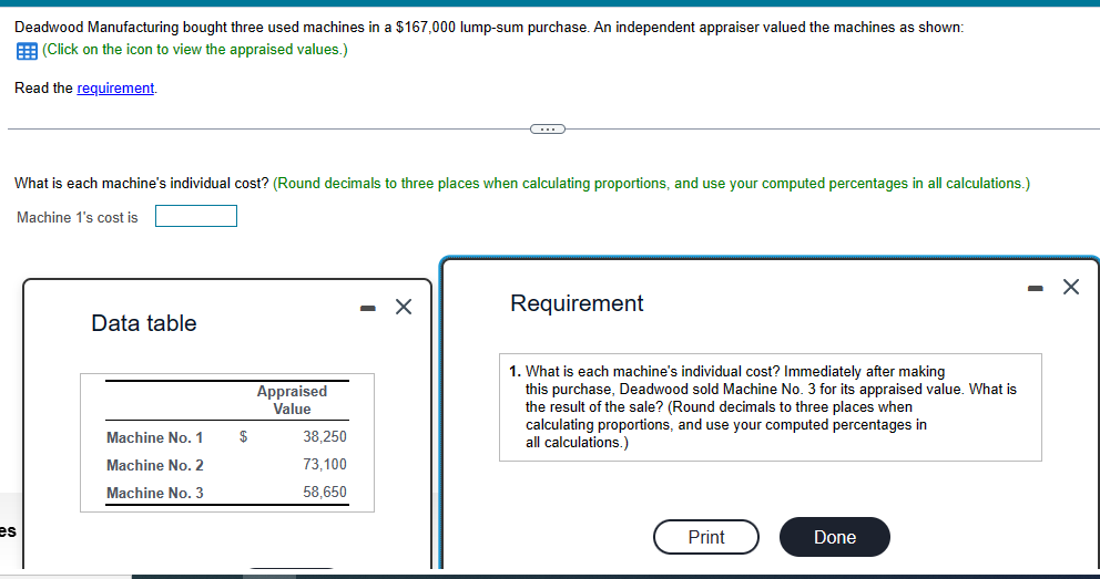 Deadwood Manufacturing bought three used machines in a $167,000 lump-sum purchase. An independent appraiser valued the machines as shown:
(Click on the icon to view the appraised values.)
Read the requirement.
What is each machine's individual cost? (Round decimals to three places when calculating proportions, and use your computed percentages in all calculations.)
Machine 1's cost is
es
Data table
Machine No. 1
Machine No. 2
Machine No. 3
$
Appraised
Value
38,250
73,100
58,650
C
X
Requirement
1. What is each machine's individual cost? Immediately after making
this purchase, Deadwood sold Machine No. 3 for its appraised value. What is
the result of the sale? (Round decimals to three places when
calculating proportions, and use your computed percentages in
all calculations.)
Print
Done
X