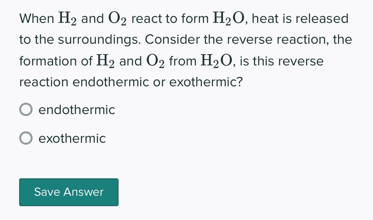 When H₂ and O2 react to form H₂O, heat is released
to the surroundings. Consider the reverse reaction, the
formation of H₂ and O2 from H₂O, is this reverse
reaction endothermic or exothermic?
O endothermic
exothermic
Save Answer