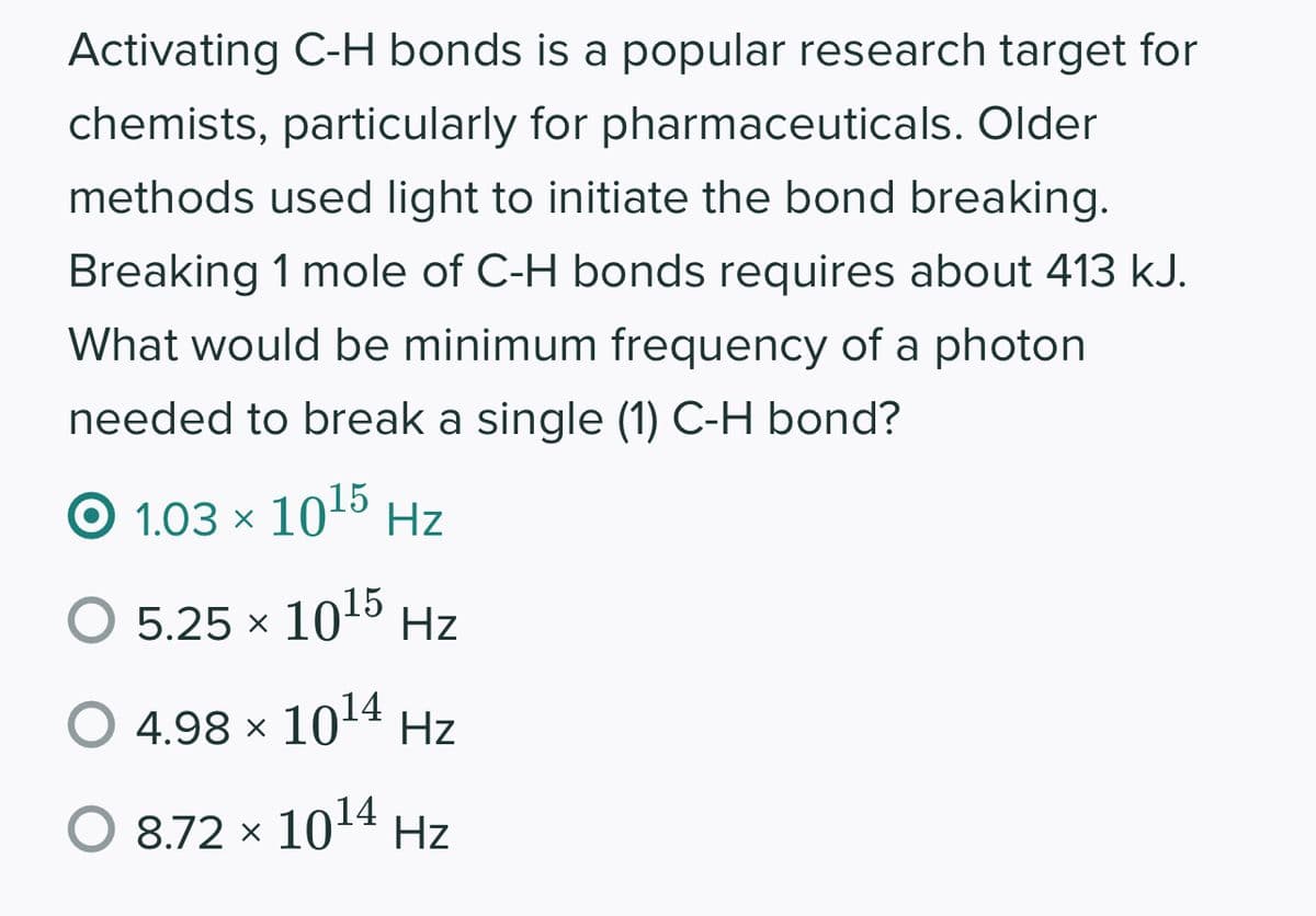 Activating C-H bonds is a popular research target for
chemists, particularly for pharmaceuticals. Older
methods used light to initiate the bond breaking.
Breaking 1 mole of C-H bonds requires about 413 kJ.
What would be minimum frequency of a photon
needed to break a single (1) C-H bond?
© 1.03 × 1015 Hz
5.25 x 10¹5 Hz
4.98 × 10¹4 Hz
O 872 × 1014 Hz
O