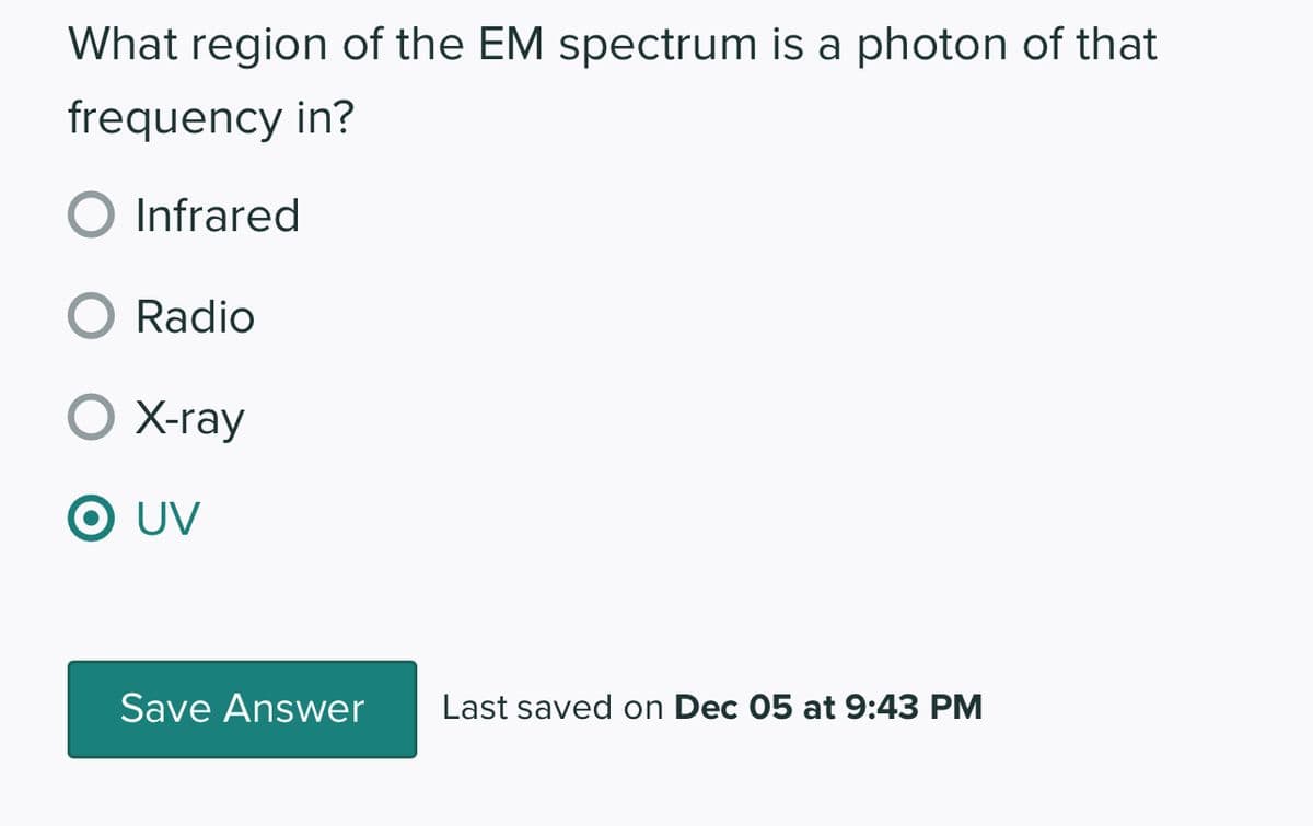 What region of the EM spectrum is a photon of that
frequency in?
Infrared
O Radio
O X-ray
O UV
Save Answer
Last saved on Dec 05 at 9:43 PM