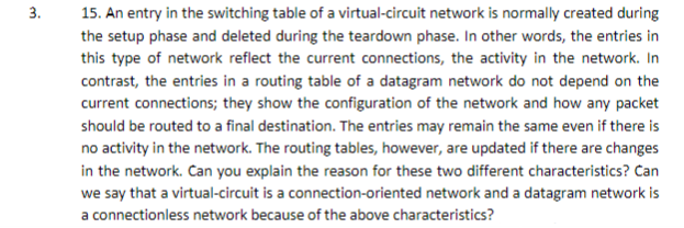 3.
15. An entry in the switching table of a virtual-circuit network is normally created during
the setup phase and deleted during the teardown phase. In other words, the entries in
this type of network reflect the current connections, the activity in the network. In
contrast, the entries in a routing table of a datagram network do not depend on the
current connections; they show the configuration of the network and how any packet
should be routed to a final destination. The entries may remain the same even if there is
no activity in the network. The routing tables, however, are updated if there are changes
in the network. Can you explain the reason for these two different characteristics? Can
we say that a virtual-circuit is a connection-oriented network and a datagram network is
a connectionless network because of the above characteristics?

