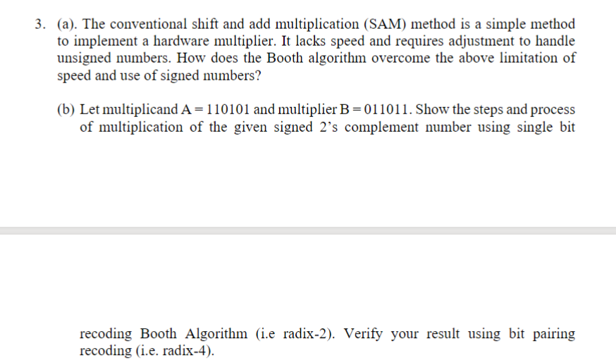 3. (a). The conventional shift and add multiplication (SAM) method is a simple method
to implement a hardware multiplier. It lacks speed and requires adjustment to handle
unsigned numbers. How does the Booth algorithm overcome the above limitation of
speed and use of signed numbers?
(b) Let multiplicand A = 110101 and multiplier B = 011011. Show the steps and process
of multiplication of the given signed 2's complement number using single bit
recoding Booth Algorithm (i.e radix-2). Verify your result using bit pairing
recoding (i.e. radix-4).
