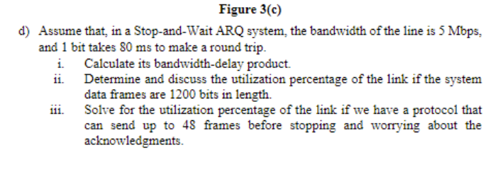 Figure 3(c)
d) Assume that, in a Stop-and-Wait ARQ system, the bandwidth of the line is 5 Mbps,
and 1 bit takes 80 ms to make a round trip.
Calculate its bandwidth-delay product.
ii.
Determine and discuss the utilization percentage of the link if the system
data frames are 1200 bits in length.
Solve for the utilization percentage of the link if we have a protocol that
can send up to 48 frames before stopping and worrying about the
acknowledgments.
