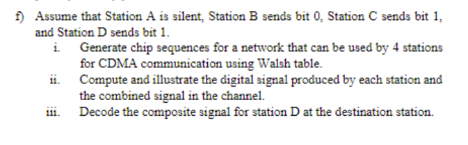 f) Assume that Station A is silent, Station B sends bit 0, Station C sends bit 1,
and Station D sends bit 1.
i. Generate chip sequences for a network that can be used by 4 stations
for CDMA communication using Walsh table.
ii. Compute and illustrate the digital signal produced by each station and
the combined signal in the channel.
iii.
Decode the composite signal for station D at the destination station.
