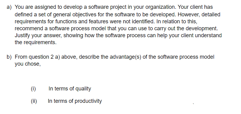 a) You are assigned to develop a software project in your organization. Your client has
defined a set of general objectives for the software to be developed. However, detailed
requirements for functions and features were not identified. In relation to this,
recommend a software process model that you can use to carry out the development.
Justify your answer, showing how the software process can help your client understand
the requirements.
b) From question 2 a) above, describe the advantage(s) of the software process model
you chose,
(i)
In terms of quality
(ii)
In terms of productivity
