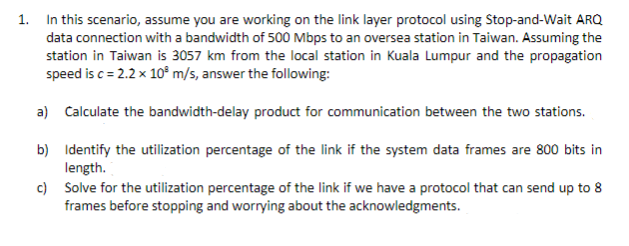 1. In this scenario, assume you are working on the link layer protocol using Stop-and-Wait ARQ
data connection with a bandwidth of 500 Mbps to an oversea station in Taiwan. Assuming the
station in Taiwan is 3057 km from the local station in Kuala Lumpur and the propagation
speed is c= 2.2 x 10² m/s, answer the following:
a) Calculate the bandwidth-delay product for communication between the two stations.
b) Identify the utilization percentage of the link if the system data frames are 800 bits in
length.
c) Solve for the utilization percentage of the link if we have a protocol that can send up to 8
frames before stopping and worrying about the acknowledgments.
