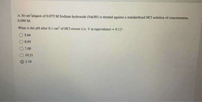 A 30 cm'aliquot of 0.075 M Sodium hydroxide (NaOH) is titrated against a standardised HCI solution of concentration
0.090 M.
What is the pH after 0.1 cm' of HCI excess (i.e. V at equivalence + 0.1)?
5.04
8.95
7.00
10.21
3.79
