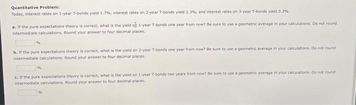 Quantitative Problem:
Today, interest rates on 1-year T-bonds yield 1.7%, interest rates on 2-year T-bonds yield 2.3%, and interest rates on 3-year T-bonds yield 3.3%.
a. If the pure expectations theory is correct, what is the yield ofb 1-year T-bonds one year from now? Be sure to use a geometric average in your calculations. Do not round
intermediate calculations. Round your answer to four decimal places.
b. If the pure expectations theory is correct, what is the yield on 2-year T-bonds one year from now? Be sure to use a geometric average in your calculations. Do not round
intermediate calculations. Round your answer to four decimal places.
c. If the pure expectations theory is correct, what is the yield on 1-year T-bonds two years from now? Be sure to use a geometric average in your calculations. Do not round
intermediate calculations. Round your answer to four decimal places.
