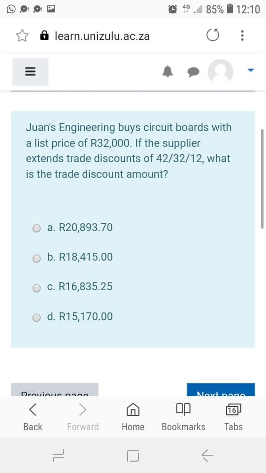4G
1 85% i 12:10
A learn.unizulu.ac.za
Juan's Engineering buys circuit boards with
a list price of R32,000. If the supplier
extends trade discounts of 42/32/12, what
is the trade discount amount?
O a. R20,893.70
b. R18,415.00
O c. R16,835.25
O d. R15,170.00
Drovieue nn
Novt page
16
Вack
Forward
Home
Bookmarks
Tabs
