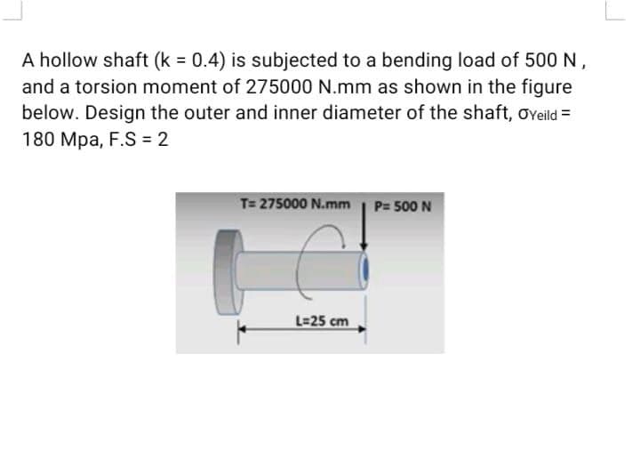 A hollow shaft (k = 0.4) is subjected to a bending load of 500 N,
and a torsion moment of 275000 N.mm as shown in the figure
below. Design the outer and inner diameter of the shaft, oveild =
180 Mpa, F.S = 2
T= 275000 N.mm | P= 500 N
L=25 cm
