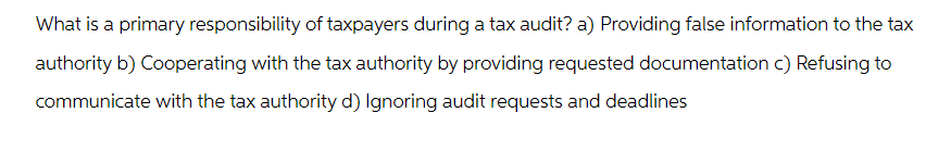 What is a primary responsibility of taxpayers during a tax audit? a) Providing false information to the tax
authority b) Cooperating with the tax authority by providing requested documentation c) Refusing to
communicate with the tax authority d) Ignoring audit requests and deadlines
