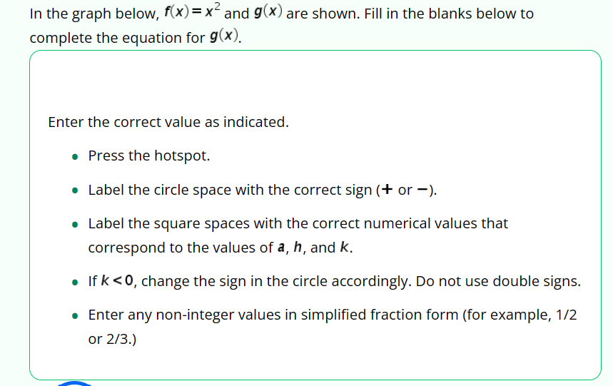 In the graph below, f(x) = x² and g(x) are shown. Fill in the blanks below to
complete the equation for g(x).
Enter the correct value as indicated.
• Press the hotspot.
• Label the circle space with the correct sign (+ or -).
• Label the square spaces with the correct numerical values that
correspond to the values of a, h, and k.
• If k <0, change the sign in the circle accordingly. Do not use double signs.
• Enter any non-integer values in simplified fraction form (for example, 1/2
or 2/3.)