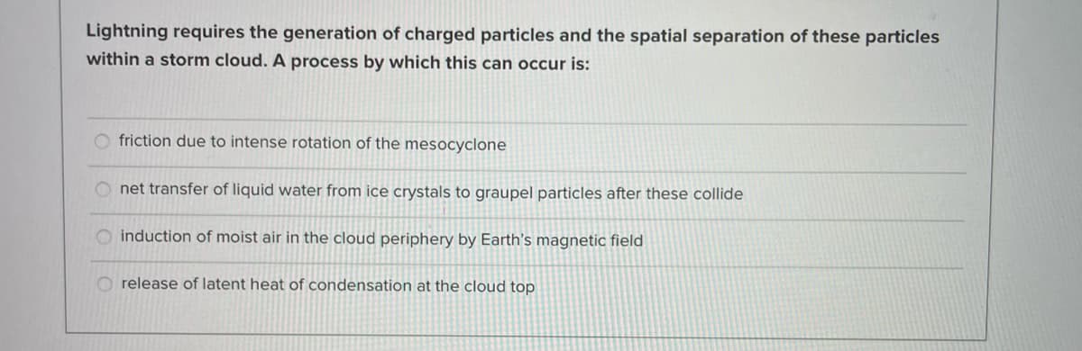 Lightning requires the generation of charged particles and the spatial separation of these particles
within a storm cloud. A process by which this can occur is:
Ofriction due to intense rotation of the mesocyclone
Onet transfer of liquid water from ice crystals to graupel particles after these collide
induction of moist air in the cloud periphery by Earth's magnetic field
Orelease of latent heat of condensation at the cloud top