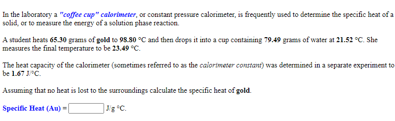 In the laboratory a "coffee cup" calorimeter, or constant pressure calorimeter, is frequently used to determine the specific heat of a
solid, or to measure the energy of a solution phase reaction.
A student heats 65.30 grams of gold to 98.80 °C and then drops it into a cup containing 79.49 grams of water at 21.52 °C. She
measures the final temperature to be 23.49 °C.
The heat capacity of the calorimeter (sometimes referred to as the calorimeter constant) was determined in a separate experiment to
be 1.67 J/°C.
Assuming that no heat is lost to the surroundings calculate the specific heat of gold.
Specific Heat (Au) =
] J/g °C.

