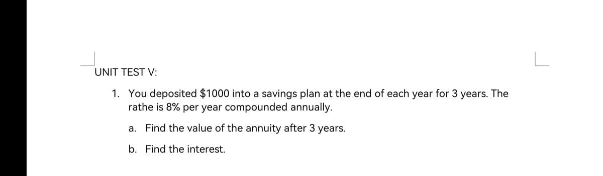 UNIT TEST V:
1. You deposited $1000 into a savings plan at the end of each year for 3 years. The
rathe is 8% per year compounded annually.
Find the value of the annuity after 3 years.
b. Find the interest.