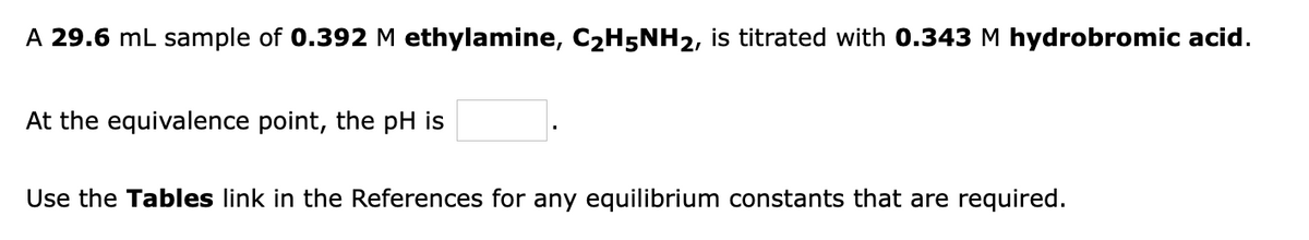 A 29.6 mL sample of 0.392 M ethylamine, C2H5NH2, is titrated with 0.343 M hydrobromic acid.
At the equivalence point, the pH is
Use the Tables link in the References for any equilibrium constants that are required.
