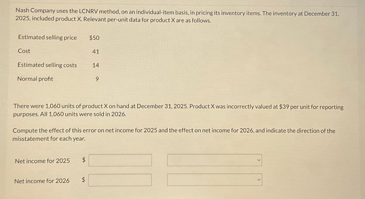 Nash Company uses the LCNRV method, on an individual-item basis, in pricing its inventory items. The inventory at December 31,
2025, included product X. Relevant per-unit data for product X are as follows.
Estimated selling price
$50
Cost
41
Estimated selling costs
14
Normal profit
9
There were 1,060 units of product X on hand at December 31, 2025. Product X was incorrectly valued at $39 per unit for reporting
purposes. All 1,060 units were sold in 2026.
Compute the effect of this error on net income for 2025 and the effect on net income for 2026, and indicate the direction of the
misstatement for each year.
Net income for 2025
$
Net income for 2026
$