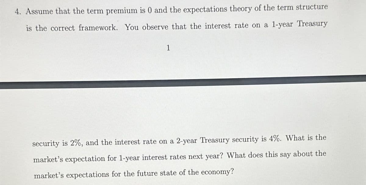 4. Assume that the term premium is 0 and the expectations theory of the term structure
is the correct framework. You observe that the interest rate on a 1-year Treasury
1
security is 2%, and the interest rate on a 2-year Treasury security is 4%. What is the
market's expectation for 1-year interest rates next year? What does this say about the
market's expectations for the future state of the economy?