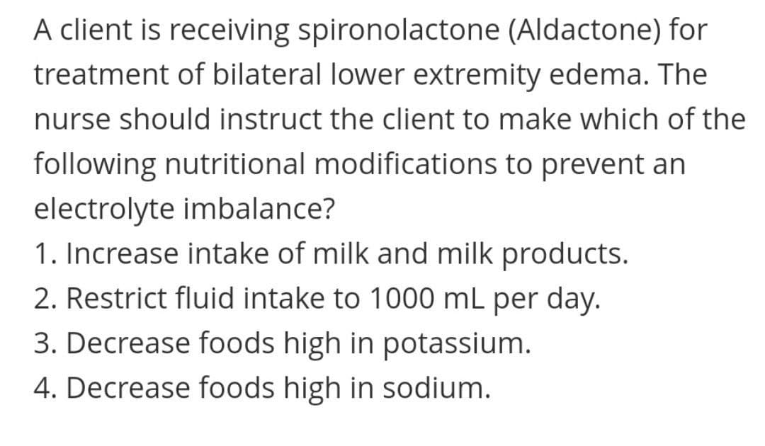 A client is receiving spironolactone (Aldactone) for
treatment of bilateral lower extremity edema. The
nurse should instruct the client to make which of the
following nutritional modifications to prevent an
electrolyte imbalance?
1. Increase intake of milk and milk products.
2. Restrict fluid intake to 1000 mL per day.
3. Decrease foods high in potassium.
4. Decrease foods high in sodium.

