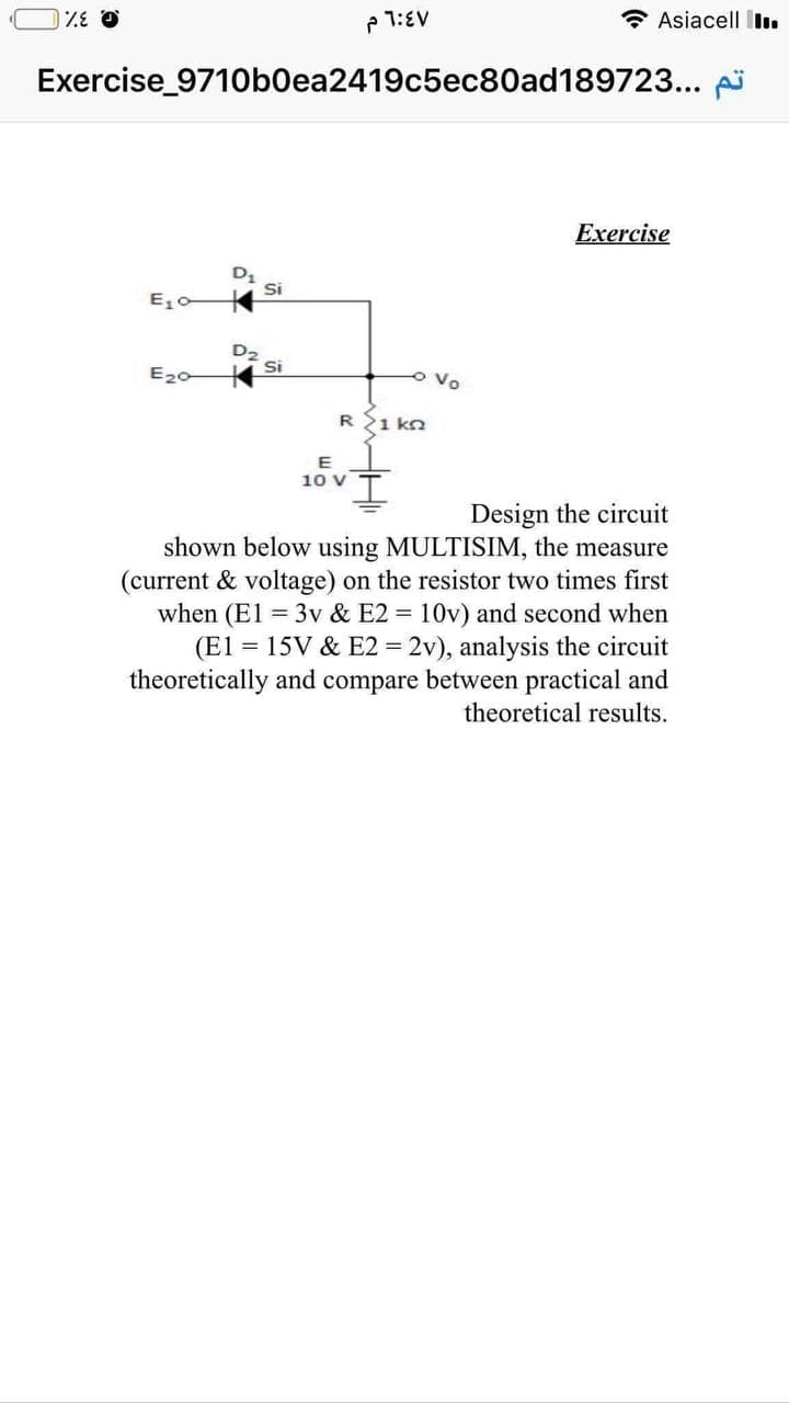 1:EV
* Asiacell Illı.
Exercise_971Ob0ea2419c5ec80ad189723...
Exercise
Si
E, c
Si
E20
o Vo
R{1 kn
E
10 V
Design the circuit
shown below using MULTISIM, the measure
(current & voltage) on the resistor two times first
when (El = 3v & E2 = 10v) and second when
(El = 15V & E2 = 2v), analysis the circuit
theoretically and compare between practical and
theoretical results.
