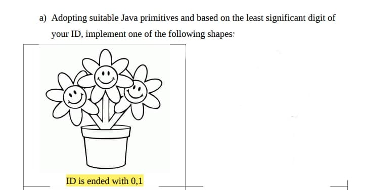 a) Adopting suitable Java primitives and based on the least significant digit of
your ID, implement one of the following shapes:
ID is ended with 0,1
T