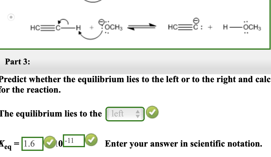 č: + H-ÖCH,
HCE
HC
3
Part 3:
Predict whether the equilibrium lies to the left or to the right and calc
for the reaction.
The equilibrium lies to the left
]
|-11
Keg =|1.6
Enter your answer in scientific notation.
req
