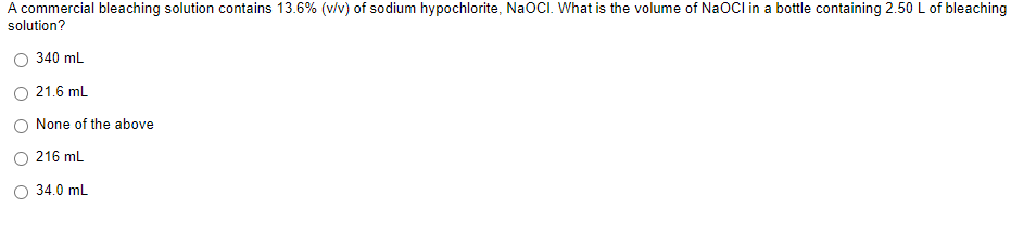 A commercial bleaching solution contains 13.6% (v/v) of sodium hypochlorite, NaOCI. What is the volume of NaOCl in a bottle containing 2.50 L of bleaching
solution?
340 mL
21.6 mL
None of the above
216 mL
34.0 mL
