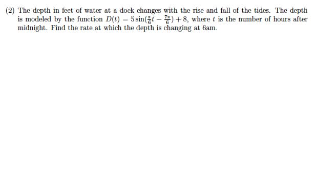 (2) The depth in feet of water at a dock changes with the rise and fall of the tides. The depth
is modeled by the function D(t) = 5 sin(t – ) + 8, where t is the number of hours after
midnight. Find the rate at which the depth is changing at 6am.
