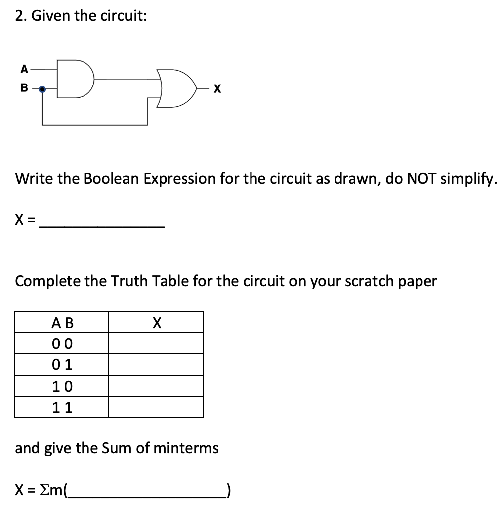 2. Given the circuit:
A
B
Write the Boolean Expression for the circuit as drawn, do NOT simplify.
X =
Complete the Truth Table for the circuit on your scratch paper
АВ
00
01
10
11
and give the Sum of minterms
X = Em(.
