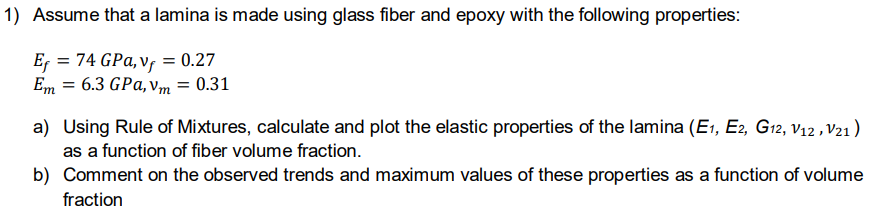 1) Assume that a lamina is made using glass fiber and epoxy with the following properties:
Er = 74 GPa, v, = 0.27
Em = 6.3 GPa, vm = 0.31
a) Using Rule of Mixtures, calculate and plot the elastic properties of the lamina (E1, E2, G12, v12 ,V21)
as a function of fiber volume fraction.
b) Comment on the observed trends and maximum values of these properties as a function of volume
fraction
