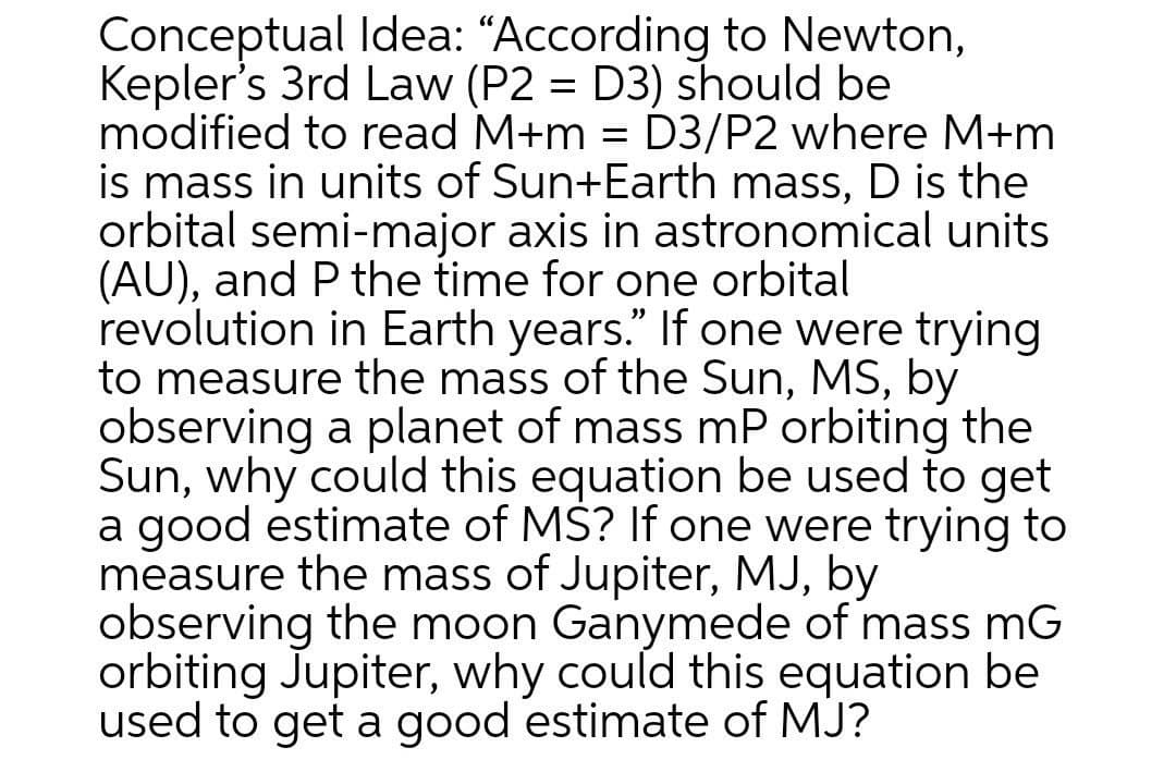 Conceptual Idea: “According to Newton,
Kepler's 3rd Law (P2 = D3) should be
modified to read M+m = D3/P2 where M+m
is mass in units of Sun+Earth mass, D is the
orbital semi-major axis in astronomical units
(AU), and P the time for one orbital
revolution in Earth years." If one were trying
to measure the mass of the Sun, MS, by
observing a planet of mass mP orbiting the
Sun, why could this equation be used to get
a good estimate of MS? If one were trying to
measure the mass of Jupiter, MJ, by
observing the moon Ganymede of mass mG
orbiting Jupiter, why could this equation be
used to get a good estimate of MJ?
