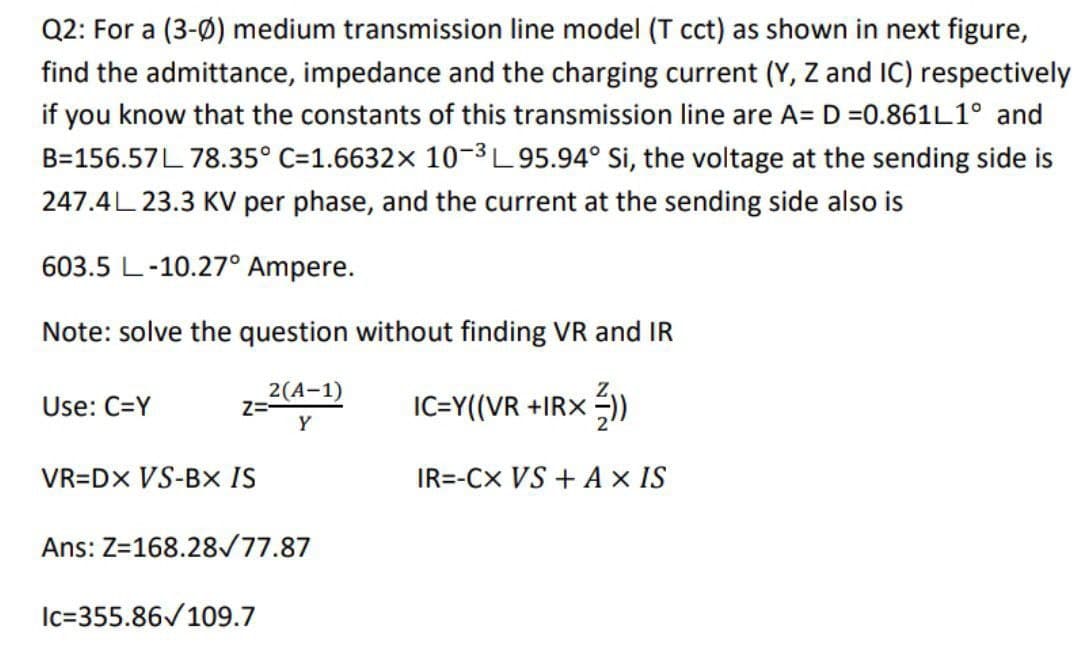 Q2: For a (3-0) medium transmission line model (T cct) as shown in next figure,
find the admittance, impedance and the charging current (Y, Z and IC) respectively
if you know that the constants of this transmission line are A= D =0.861L1° and
B=156.57 L 78.35° C=1.6632x 10-³L95.94° Si, the voltage at the sending side is
247.4L 23.3 KV per phase, and the current at the sending side also is
603.5 L-10.27° Ampere.
Note: solve the question without finding VR and IR
Use: C=Y
Z=-
VR=DX VS-BX IS
2(A-1)
Y
Ans: Z=168.28/77.87
Ic=355.86✓109.7
IC=Y((VR +IRX =))
IR=-CX VS + A x IS