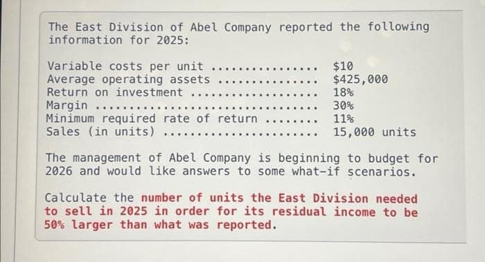 The East Division of Abel Company reported the following
information for 2025:
Variable costs per unit..
Average operating assets
Return on investment ...
Margin .....
Minimum required rate of return
Sales (in units) ...
$10
$425,000
18%
30%
11%
15,000 units
The management of Abel Company is beginning to budget for
2026 and would like answers to some what-if scenarios.
Calculate the number of units the East Division needed
to sell in 2025 in order for its residual income to be
50% larger than what was reported.