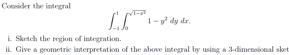 Consider the integral
/1-x²
1- y² dy dx.
i. Sketch the region of integration.
ii. Give a geometric interpretation of the above integral by using a 3-dimensional sket