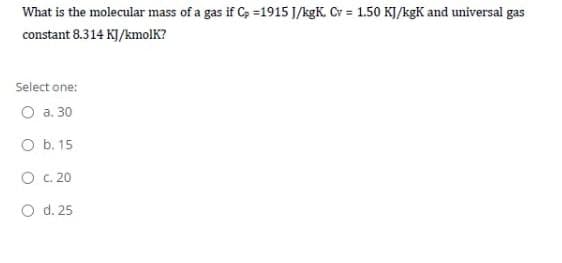 What is the molecular mass of a gas if C =1915 J/kgK. Cy = 1.50 KJ/kgK and universal gas
constant 8.314 KJ/kmolK?
Select one:
O a. 30
O b. 15
O .20
O d. 25
