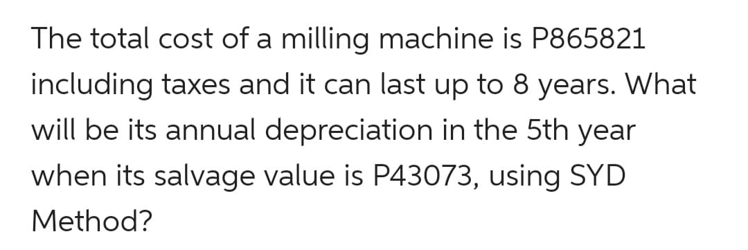 The total cost of a milling machine is P865821
including taxes and it can last up to 8 years. What
will be its annual depreciation in the 5th year
when its salvage value is P43073, using SYD
Method?
