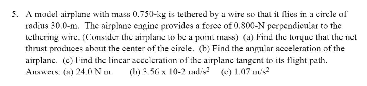 5. A model airplane with mass 0.750-kg is tethered by a wire so that it flies in a circle of
radius 30.0-m. The airplane engine provides a force of 0.800-N perpendicular to the
tethering wire. (Consider the airplane to be a point mass) (a) Find the torque that the net
thrust produces about the center of the circle. (b) Find the angular acceleration of the
airplane. (c) Find the linear acceleration of the airplane tangent to its flight path.
(b) 3.56 x 10-2 rad/s?
Answers: (a) 24.0 N m
(c) 1.07 m/s?
