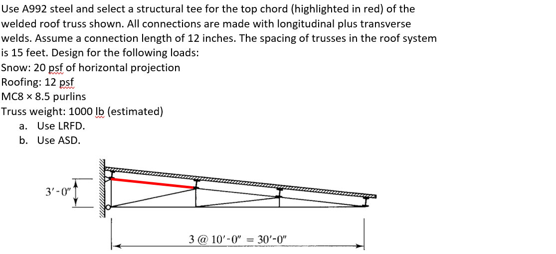 Use A992 steel and select a structural tee for the top chord (highlighted in red) of the
welded roof truss shown. All connections are made with longitudinal plus transverse
welds. Assume a connection length of 12 inches. The spacing of trusses in the roof system
is 15 feet. Design for the following loads:
Snow: 20 psf of horizontal projection
Roofing: 12 psf
MC8 x 8.5 purlins
Truss weight: 1000 lb (estimated)
a. Use LRFD.
b. Use ASD.
3' - 0"
3 @ 10'-0" = 30'-0"
