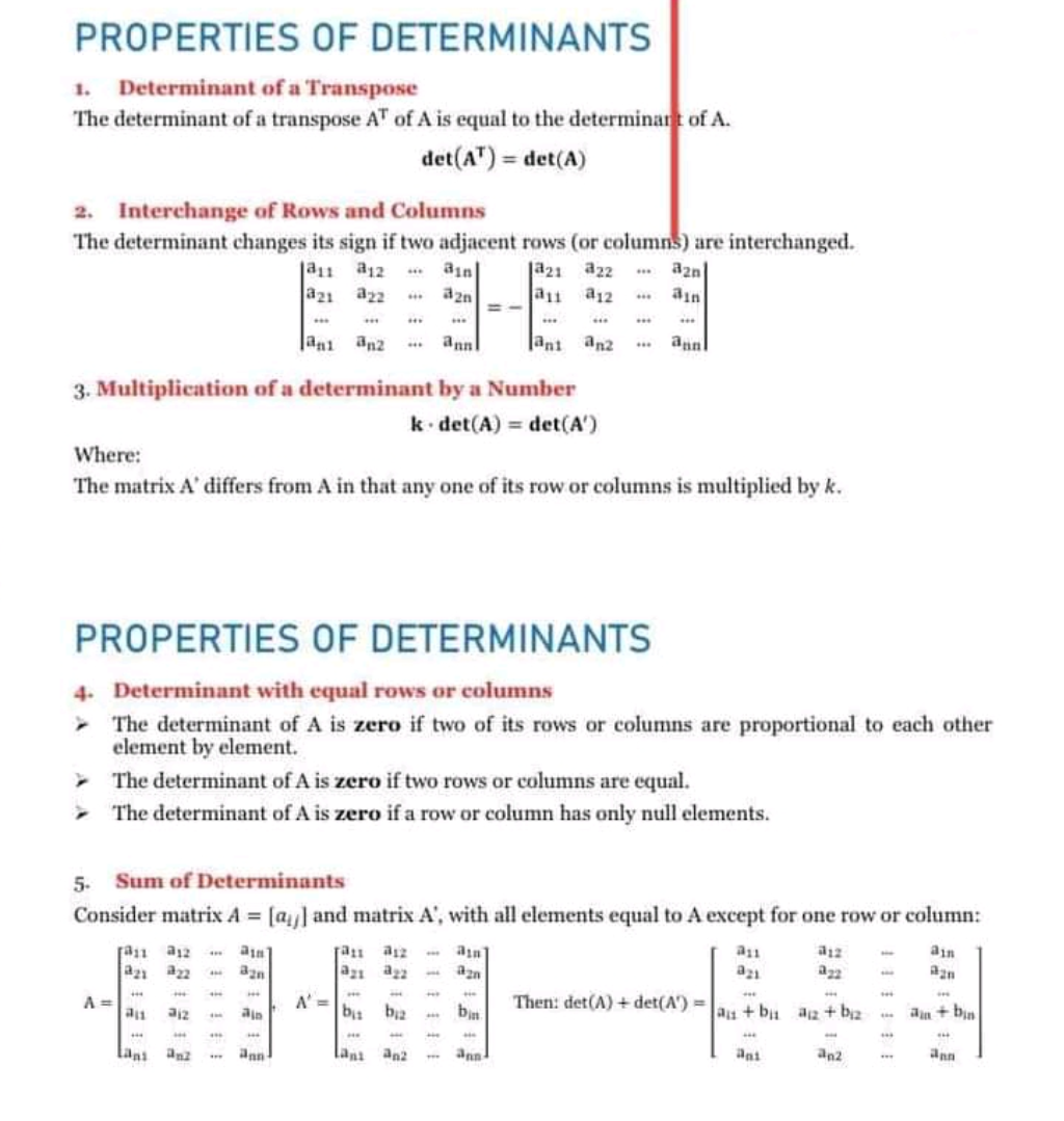 PROPERTIES OF DETERMINANTS
1. Determinant of a Transpose
The determinant of a transpose AT of A is equal to the determinant of A.
det(A") = det(A)
2. Interchange of Rows and Columns
The determinant changes its sign if two adjacent rows (or columns) are interchanged.
ja1 a12
a21 az2
** ain
** azn
ja21 a22
a1 a12
aznl
..* annl
|ani an2
*** an
3. Multiplication of a determinant by a Number
k det(A) = det(A')
Where:
The matrix A' differs from A in that any one of its row or columns is multiplied by k.
PROPERTIES OF DETERMINANTS
4. Determinant with equal rows or columns
- The determinant of A is zero if two of its rows or columns are proportional to each other
element by element.
> The determinant of A is zero if two rows or columns are equal.
The determinant of A is zero if a row or column has only null elements.
5. Sum of Determinants
Consider matrix A = [a and matrix A', with all elements equal to A except for one row or column:
ran a12 an]
a2n a2 an
ain
azn
A =
A' =
b bz
Then: det(A) + det(A') =
an + bu az + bi2
an + bin
...
Lani
ann
lan an2
ann
an2
ann
