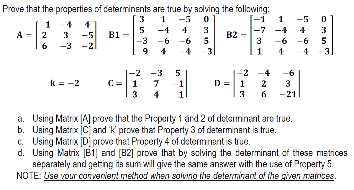 Prove that the properties of determinants are true by solving the following:
-1
1
3
1
-5
-5
-1
-4
4
-4
4
3
-7
-4
4
3
A =
2
-5
B1
B2
-3
-6
-6
3
-6
-6
5
6
-3
-2]
6-
4
-4 -3
1
4
-4
-3.
-2 -3
-2
-4
-6
k = -2
C =
1
7
-1
D :
1
2
3
4
-1
3
6.
-21]
a. Using Matrix [A] prove that the Property 1 and 2 of determinant are true.
b. Using Matrix [C] and 'k' prove that Property 3 of determinant is true.
c. Using Matrix [D] prove that Property 4 of determinant is true.
d. Using Matrix [B1] and [B2] prove that by solving the determinant of these matrices
separately and getting its sum will give the same answer with the use of Property 5.
NOTE: Use your convenient method when solving the determinant of the given matrices.
